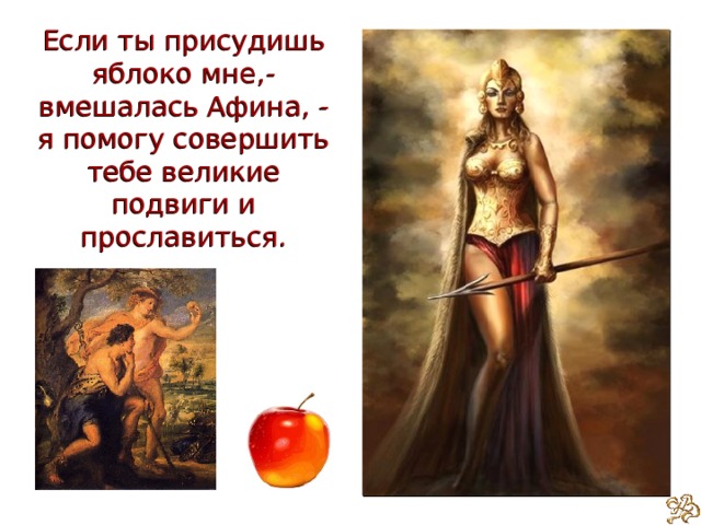 Если ты присудишь яблоко мне,- вмешалась Афина, - я помогу совершить тебе великие подвиги и прославиться. 