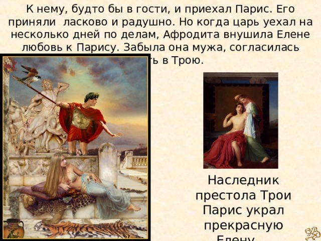 К нему, будто бы в гости, и приехал Парис. Его приняли ласково и радушно. Но когда царь уехал на несколько дней по делам, Афродита внушила Елене любовь к Парису. Забыла она мужа, согласилась бежать в Трою.   Наследник престола Трои Парис украл прекрасную Елену...   