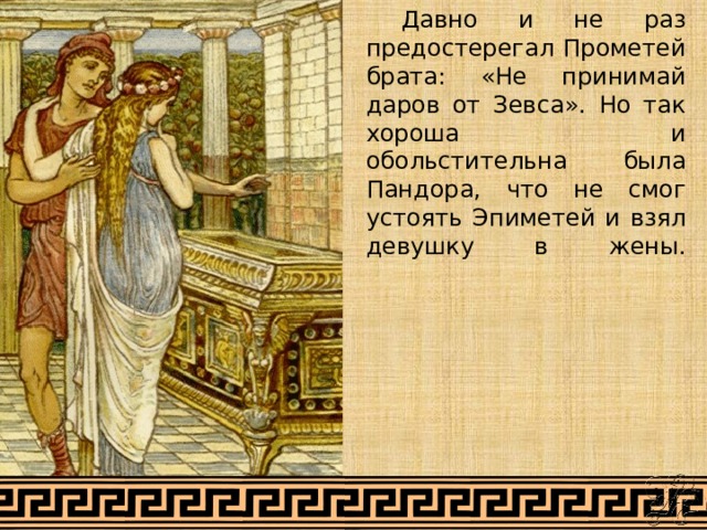  Давно и не раз предостерегал Прометей брата: «Не принимай даров от Зевса». Но так хороша и обольстительна была Пандора, что не смог устоять Эпиметей и взял девушку в жены.   