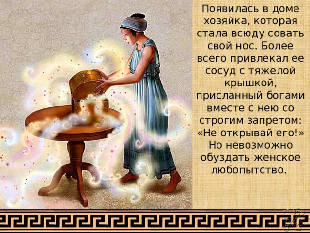 Появилась в доме хозяйка, которая стала всюду совать свой нос. Более всего привлекал ее сосуд с тяжелой крышкой, присланный богами вместе с нею со строгим запретом: «Не открывай его!» Но невозможно обуздать женское любопытство. 
