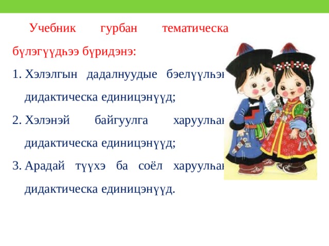 Учебник гурбан тематическа бүлэгүүдһээ бүридэнэ: Хэлэлгын дадалнуудые бэелүүлһэн дидактическа единицэнүүд; Хэлэнэй байгуулга харуулһан дидактическа единицэнүүд; Арадай түүхэ ба соёл харуулһан дидактическа единицэнүүд. 