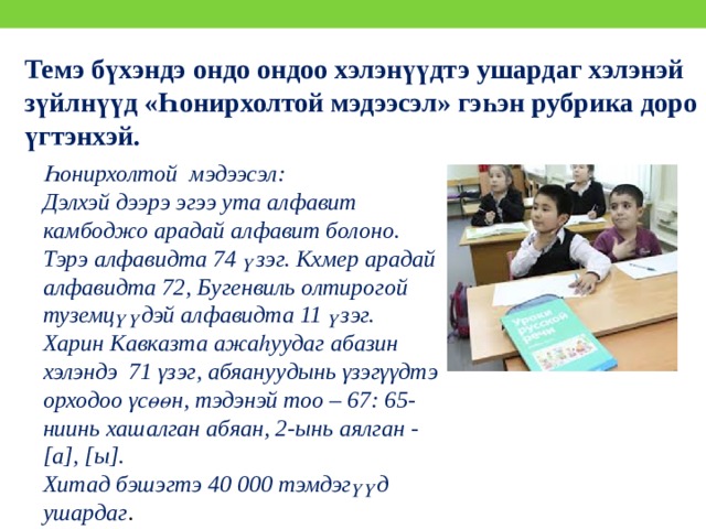 Темэ бүхэндэ ондо ондоо хэлэнүүдтэ ушардаг хэлэнэй зүйлнүүд «Һонирхолтой мэдээсэл» гэһэн рубрика доро үгтэнхэй. Һонирхолтой мэдээсэл: Дэлхэй дээрэ эгээ ута алфавит камбоджо арадай алфавит болоно. Тэрэ алфавидта 74 үзэг. Кхмер арадай алфавидта 72, Бугенвиль олтирогой туземцүүдэй алфавидта 11 үзэг. Харин Кавказта ажаһуудаг абазин хэлэндэ 71 γзэг, абяануудынь γзэгγγдтэ орходоо γсөөн, тэдэнэй тоо – 67: 65-ниинь хашалган абяан, 2-ынь аялган - [а], [ы]. Хитад бэшэгтэ 40 000 тэмдэгүүд ушардаг . 