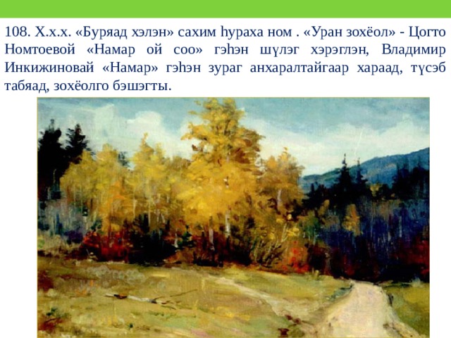 108. Х.х.х. «Буряад хэлэн» сахим hураха ном . «Уран зохёол» - Цогто Номтоевой «Намар ой соо» гэhэн шүлэг хэрэглэн, Владимир Инкижиновай «Намар» гэhэн зураг анхаралтайгаар хараад, түсэб табяад, зохёолго бэшэгты. 