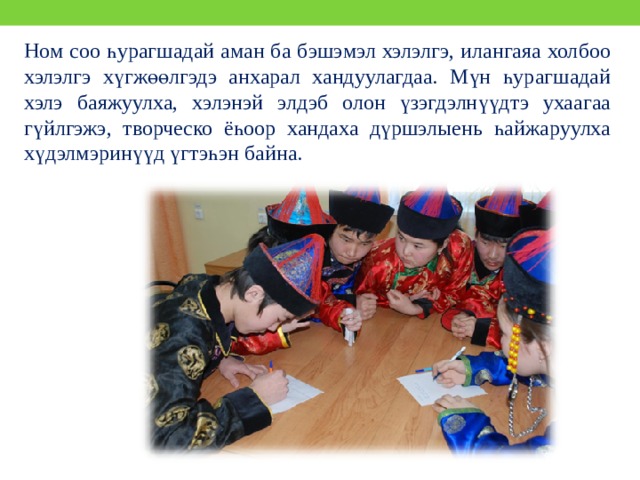 Ном соо һурагшадай аман ба бэшэмэл хэлэлгэ, илангаяа холбоо хэлэлгэ хүгжөөлгэдэ анхарал хандуулагдаа. Мүн һурагшадай хэлэ баяжуулха, хэлэнэй элдэб олон үзэгдэлнүүдтэ ухаагаа гүйлгэжэ, творческо ёһоор хандаха дүршэлыень һайжаруулха хүдэлмэринүүд үгтэһэн байна. 