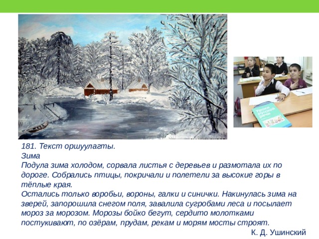181. Текст оршуулагты. Зима Подула зима холодом, сорвала листья с деревьев и размотала их по дороге. Собрались птицы, покричали и полетели за высокие горы в тёплые края. Остались только воробьи, вороны, галки и синички. Накинулась зима на зверей, запорошила снегом поля, завалила сугробами леса и посылает мороз за морозом. Морозы бойко бегут, сердито молотками постукивают, по озёрам, прудам, рекам и морям мосты строят. К. Д. Ушинский 