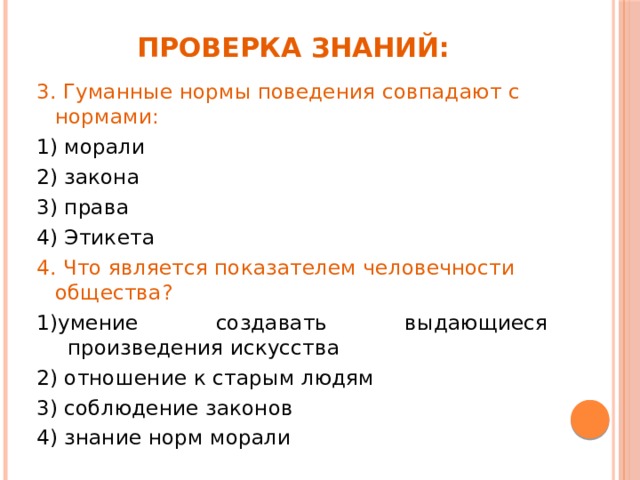 Проверка знаний: 3. Гуманные нормы поведения совпадают с нормами: 1) морали  2) закона 3) права            4) Этикета 4. Что является показателем человечности общества?               1)умение создавать выдающиеся произведения искусства   2) отношение к старым людям   3) соблюдение законов 4) знание норм морали 