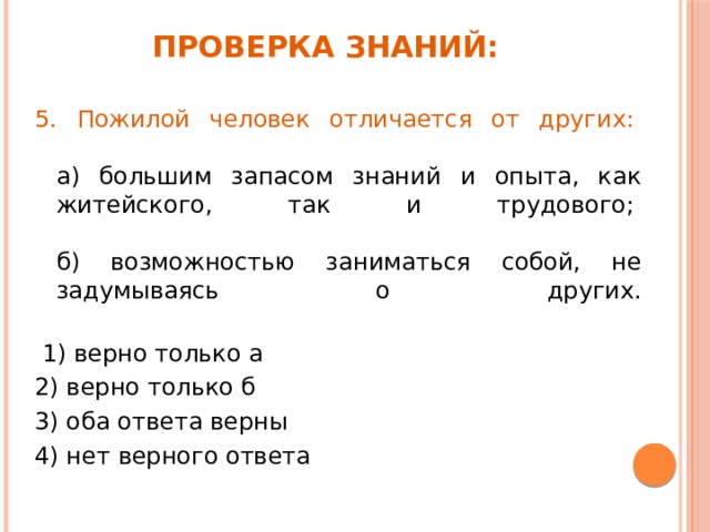 Проверка знаний: 5. Пожилой человек отличается от других:     а) большим запасом знаний и опыта, как житейского, так и трудового;    б) возможностью заниматься собой, не задумываясь о других.    1) верно только а  2) верно только б    3) оба ответа верны   4) нет верного ответа   