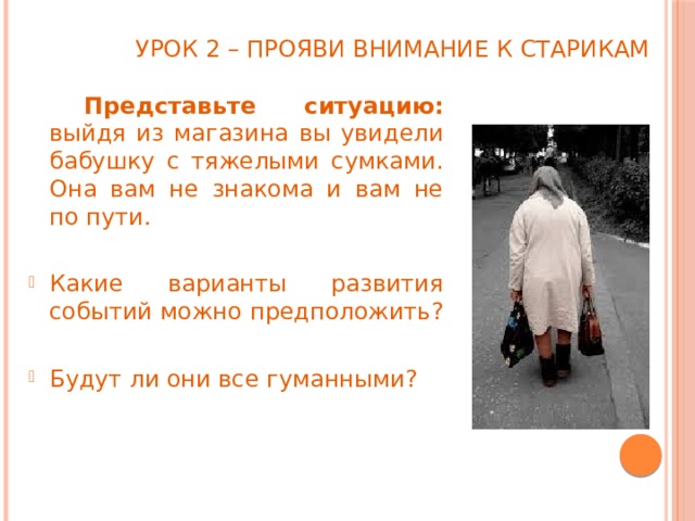 Урок 2 – прояви внимание к старикам   Представьте ситуацию: выйдя из магазина вы увидели бабушку с тяжелыми сумками. Она вам не знакома и вам не по пути. Какие варианты развития событий можно предположить? Будут ли они все гуманными? 