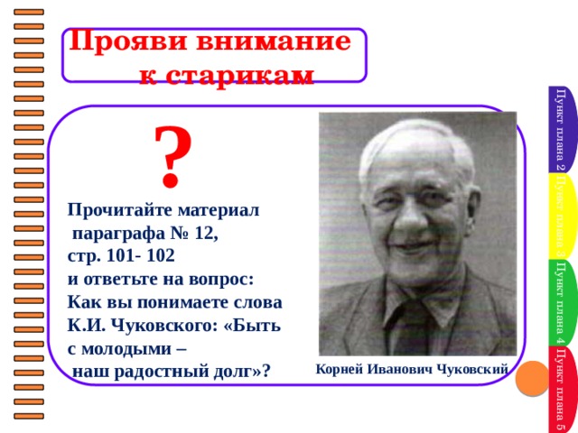 Прояви внимание  к старикам Пункт плана 2 ?      Прочитайте материал  параграфа № 12, стр. 101- 102 и ответьте на вопрос: Как вы понимаете слова К.И. Чуковского: «Быть с молодыми –  наш радостный долг»? Пункт плана 3 Пункт плана 4 Пункт плана 5 Корней Иванович Чуковский 