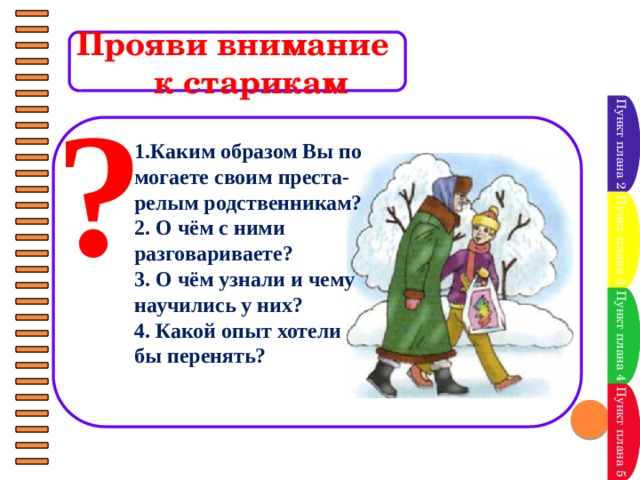 Прояви внимание  к старикам ? Пункт плана 2   1.Каким образом Вы по­могаете своим преста-релым родственникам? 2. О чём с ними разговариваете? 3. О чём узнали и чему научились у них? 4. Какой опыт хотели бы перенять? Пункт плана 3 Пункт плана 4 Пункт плана 5 