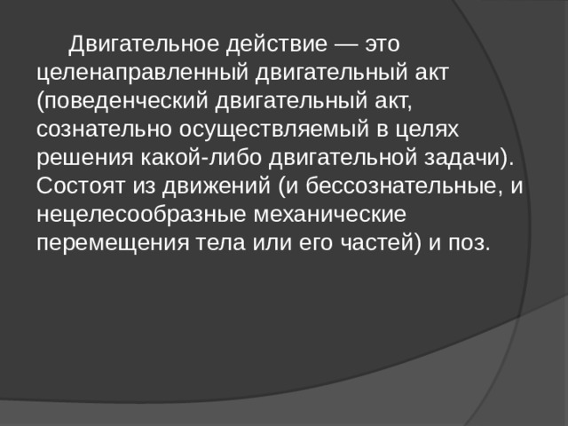  Двигательное действие — это целенаправленный двигательный акт (поведенческий двигательный акт, сознательно осуществляемый в целях решения какой-либо двигательной задачи). Состоят из движений (и бессознательные, и нецелесообразные механические перемещения тела или его частей) и поз. 
