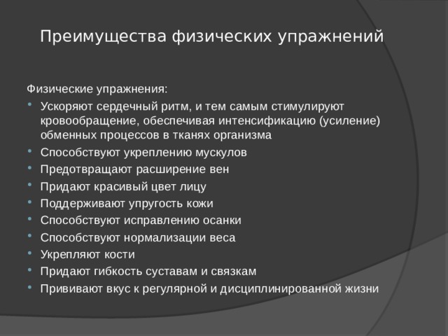  Преимущества физических упражнений   Физические упражнения: Ускоряют сердечный ритм, и тем самым стимулируют кровообращение, обеспечивая интенсификацию (усиление) обменных процессов в тканях организма Способствуют укреплению мускулов Предотвращают расширение вен Придают красивый цвет лицу Поддерживают упругость кожи Способствуют исправлению осанки Способствуют нормализации веса Укрепляют кости Придают гибкость суставам и связкам Прививают вкус к регулярной и дисциплинированной жизни 