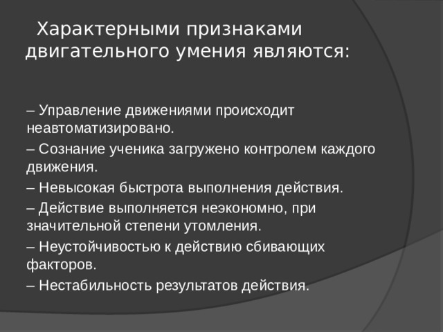  Характерными признаками двигательного умения являются:   – Управление движениями происходит неавтоматизировано. – Сознание ученика загружено контролем каждого движения. – Невысокая быстрота выполнения действия. – Действие выполняется неэкономно, при значительной степени утомления. – Неустойчивостью к действию сбивающих факторов. – Нестабильность результатов действия. 