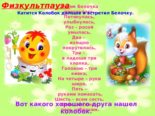 Физкультпауза Утром Белочка проснулась, Потянулась, улыбнулась, Раз – росой умылась, Два – изящно покрутилась, Три – в ладоши три хлопка, Головою – три кивка, На четыре – руки шире, Пять –  руками помахать, Шесть – всем сесть, Семь, восемь –  лень отбросим. Катится Колобок дальше и встретил Белочку. Вот какого хорошего друга нашел колобок. Довольный Колобок покатился дальше. 
