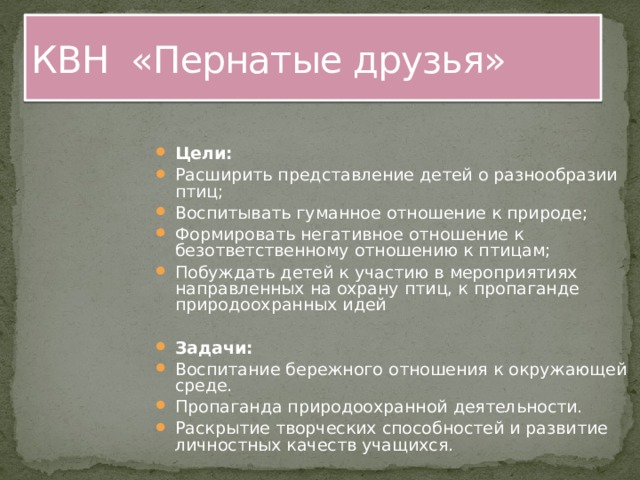 КВН «Пернатые друзья» Цели: Расширить представление детей о разнообразии птиц; Воспитывать гуманное отношение к природе; Формировать негативное отношение к безответственному отношению к птицам; Побуждать детей к участию в мероприятиях направленных на охрану птиц, к пропаганде природоохранных идей  Задачи: Воспитание бережного отношения к окружающей среде. Пропаганда природоохранной деятельности. Раскрытие творческих способностей и развитие личностных качеств учащихся. 