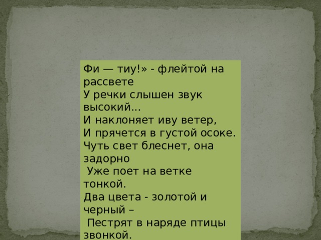Фи — тиу!» - флейтой на рассвете У речки слышен звук высокий... И наклоняет иву ветер, И прячется в густой осоке. Чуть свет блеснет, она задорно  Уже поет на ветке тонкой. Два цвета - золотой и черный –  Пестрят в наряде птицы звонкой. Вспугни ее хотя б немножко, - «Фи - тиу» в «мау» обернется, За что она «лесною кошкой» Народом исстари зовется. 