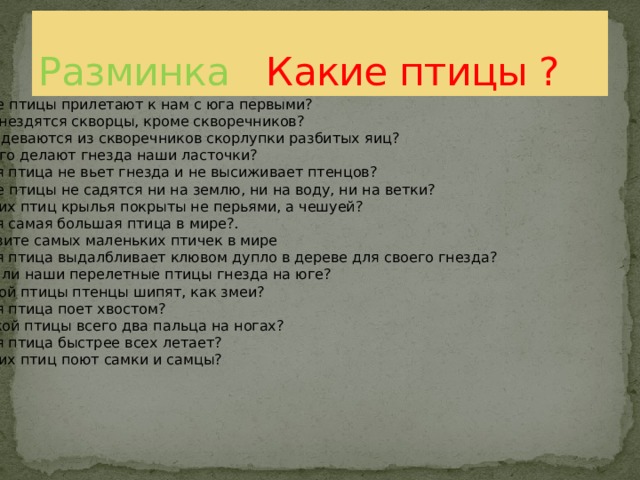 Какие птицы прилетают к нам с юга первыми? Где гнездятся скворцы, кроме скворечников? Куда деваются из скворечников скорлупки разбитых яиц? Из чего делают гнезда наши ласточки? Какая птица не вьет гнезда и не высиживает птенцов? Какие птицы не садятся ни на землю, ни на воду, ни на ветки? У каких птиц крылья покрыты не перьями, а чешуей? Какая самая большая птица в мире?. Назовите самых маленьких птичек в мире Какая птица выдалбливает клювом дупло в дереве для своего гнезда? Вьют ли наши перелетные птицы гнезда на юге? У какой птицы птенцы шипят, как змеи? Какая птица поет хвостом?  У какой птицы всего два пальца на ногах? Какая птица быстрее всех летает? У каких птиц поют самки и самцы? Разминка Какие птицы ? 