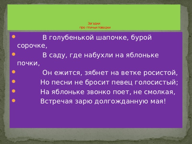      Загадки  про птичьи повадки  В голубенькой шапочке, бурой сорочке,  В саду, где набухли на яблоньке почки,  Он ежится, зябнет на ветке росистой,  Но песни не бросит певец голосистый;  На яблоньке звонко поет, не смолкая,  Встречая зарю долгожданную мая! 