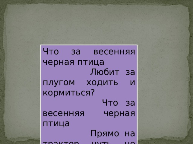 Что за весенняя черная птица  Любит за плугом ходить и кормиться?  Что за весенняя черная птица  Прямо на трактор чуть не садится? 