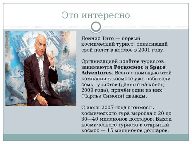Это интересно Деннис Тито — первый космический турист, оплативший свой полёт в космос в 2001 году. Организацией полётов туристов занимаются Роскосмос и Space Adventures . Всего с помощью этой компании в космосе уже побывали семь туристов (данные на конец 2009 года), причём один из них (Чарльз Симони) дважды. С июля 2007 года стоимость космического тура выросла с 20 до 30—40 миллионов долларов. Выход космического туриста в открытый космос — 15 миллионов долларов. 