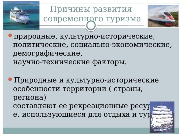 Причины развития  современного туризма природные, культурно-исторические, политические, социально-экономические, демографические,  научно-технические факторы.   Природные и культурно-исторические особенности территории ( страны, региона)  составляют ее рекреационные ресурсы, т. е. использующиеся для отдыха и туризма. 