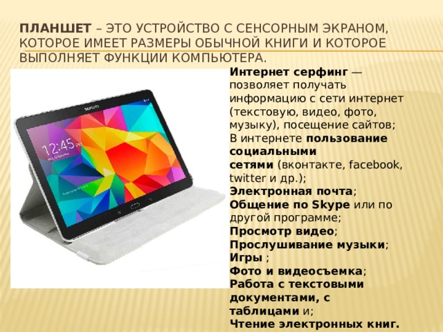 Планшет – это устройство с сенсорным экраном, которое имеет размеры обычной книги и которое выполняет функции компьютера. Интернет серфинг  — позволяет получать информацию с сети интернет (текстовую, видео, фото, музыку), посещение сайтов; В интернете  пользование социальными сетями  (вконтакте, facebook, twitter и др.); Электронная почта ; Общение по Skype  или по другой программе; Просмотр видео ; Прослушивание музыки ; Игры  ; Фото и видеосъемка ; Работа с текстовыми документами, с таблицами  и; Чтение электронных книг. 