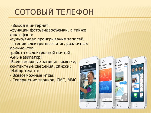 Сотовый телефон   -Выход в интернет;  -функции фото/видеосъемки, а также диктофона;  -аудио/видео проигрывание записей;  - чтение электронных книг, различных документов;  -работа с электронной почтой;  -GPS навигатор;  -Всевозможные записи: памятки, контактные сведения, списки;  -Набор текста;  - Всевозможные игры;  - Совершение звонков, СМС, ММС.   