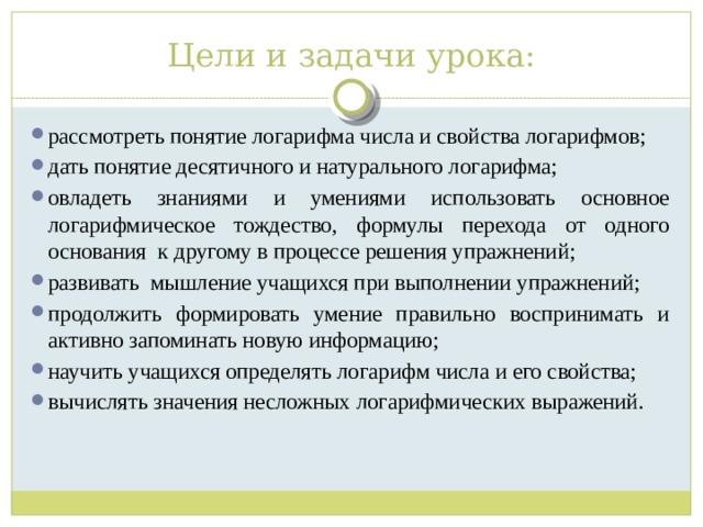 Цели и задачи урока: рассмотреть понятие логарифма числа и свойства логарифмов; дать понятие десятичного и натурального логарифма; овладеть знаниями и умениями использовать основное логарифмическое тождество, формулы перехода от одного основания к другому в процессе решения упражнений; развивать мышление учащихся при выполнении упражнений; продолжить формировать умение правильно воспринимать и активно запоминать новую информацию; научить учащихся определять логарифм числа и его свойства; вычислять значения несложных логарифмических выражений. 