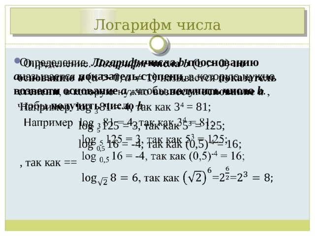 Логарифм числа Определение. Логарифм числа b пооснованию a называется показатель степени , в которую нужно возвести основание a , чтобы получить число b .   Например log 3 81 = 4, так как 3 4 = 81;  log 5  125 = 3, так как 5 3 = 125;  log 0,5 16 = -4, так как (0,5) -4 = 16; , так как == 