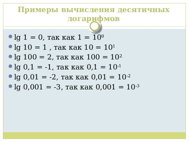 Примеры вычисления десятичных логарифмов lg 1 = 0, так как 1 = 10 0 lg 10 = 1 , так как 10 = 10 1 lg 100 = 2, так как 100 = 10 2 lg 0,1 = -1, так как 0,1 = 10 -1 lg 0,01 = -2, так как 0,01 = 10 -2 lg 0,001 = -3, так как 0,001 = 10 -3 
