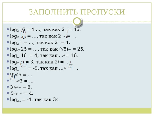 ЗАПОЛНИТЬ ПРОПУСКИ log 2 16 = 4 …, так как 2 … = 16. log 2 = …, так как 2 … = . log 2 1 = …, так как 2 … = 1. log √5 25 = …, так как (√5) … = 25. log … 16 = 4, так как … 4 = 16. log 2 … = 3, так как 2 3 = … log … = -5, так как … -5 = . 2 log2 5 = …  log 3 = … 3 log3… = 8.  5 log…4 = 4. log 3… = -4, так как 3 -4 . 