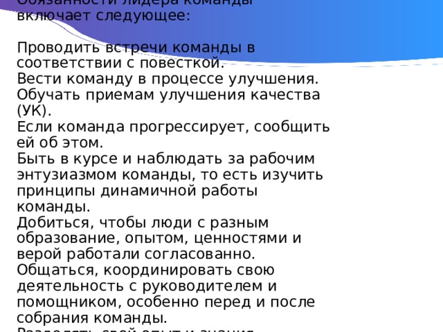 Обязанности лидера команды включает следующее:   Проводить встречи команды в соответствии с повесткой.  Вести команду в процессе улучшения.  Обучать приемам улучшения качества (УК).  Если команда прогрессирует, сообщить ей об этом.  Быть в курсе и наблюдать за рабочим энтузиазмом команды, то есть изучить принципы динамичной работы команды.  Добиться, чтобы люди с разным образование, опытом, ценностями и верой работали согласованно.  Общаться, координировать свою деятельность с руководителем и помощником, особенно перед и после собрания команды.  Разделять свой опыт и знания. 