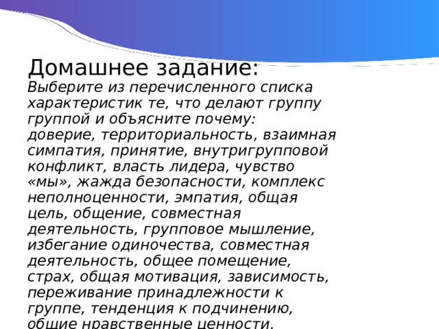 Домашнее задание:  Выберите из перечисленного списка характеристик те, что делают группу группой и объясните почему:  доверие, территориальность, взаимная симпатия, принятие, внутригрупповой конфликт, власть лидера, чувство «мы», жажда безопасности, комплекс неполноценности, эмпатия, общая цель, общение, совместная деятельность, групповое мышление, избегание одиночества, совместная деятельность, общее помещение, страх, общая мотивация, зависимость, переживание принадлежности к группе, тенденция к подчинению, общие нравственные ценности. 