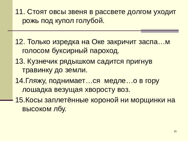 11. Стоят овсы звеня в рассвете долгом уходит рожь под купол голубой. 12. Только изредка на Оке закричит заспа…м голосом буксирный пароход. 13. Кузнечик рядышком садится пригнув травинку до земли. 14.Гляжу, поднимает…ся медле…о в гору лошадка везущая хворосту воз. 15.Косы заплетённые короной ни морщинки на высоком лбу.  