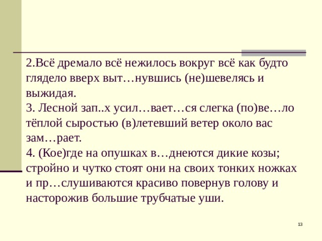  2.Всё дремало всё нежилось вокруг всё как будто глядело вверх выт…нувшись (не)шевелясь и выжидая.  3. Лесной зап..х усил…вает…ся слегка (по)ве…ло тёплой сыростью (в)летевший ветер около вас зам…рает.  4. (Кое)где на опушках в…днеются дикие козы; стройно и чутко стоят они на своих тонких ножках и пр…слушиваются красиво повернув голову и насторожив большие трубчатые уши.  