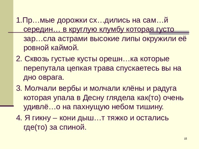 1.Пр…мые дорожки сх…дились на сам…й середин… в круглую клумбу которая густо зар…сла астрами высокие липы окружили её ровной каймой. 2. Сквозь густые кусты орешн…ка которые перепутала цепкая трава спускаетесь вы на дно оврага. 3. Молчали вербы и молчали клёны и радуга которая упала в Десну глядела как(то) очень удивлё…о на пахнущую небом тишину. 4. Я гикну – кони дыш…т тяжко и остались где(то) за спиной.  