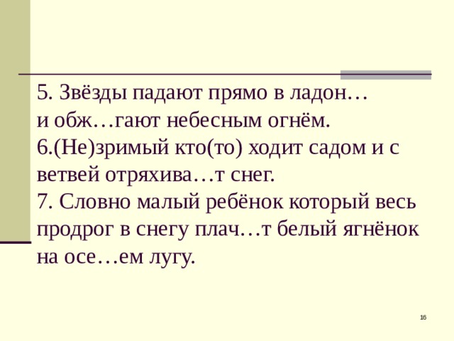 5. Звёзды падают прямо в ладон…  и обж…гают небесным огнём.  6.(Не)зримый кто(то) ходит садом и с ветвей отряхива…т снег.  7. Словно малый ребёнок который весь продрог в снегу плач…т белый ягнёнок на осе…ем лугу.  