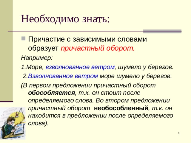 Необходимо знать: Причастие с зависимыми словами образует причастный оборот. Например: 1.Море, взволнованное ветром , шумело у берегов.  2. Взволнованное ветром море шумело у берегов. (В первом предложении причастный оборот обособляется , т.к. он стоит после определяемого слова. Во втором предложении причастный оборот необособленный , т.к. он находится в предложении после определяемого слова).  