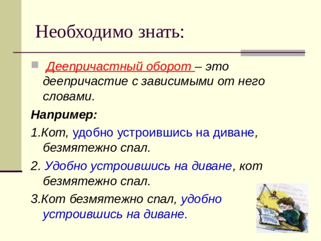 Необходимо знать:  Деепричастный оборот – это деепричастие с зависимыми от него словами. Например: 1.Кот, удобно устроившись на диване , безмятежно спал. 2. Удобно устроившись на диване , кот безмятежно спал. 3.Кот безмятежно спал, удобно  устроившись на диване.  