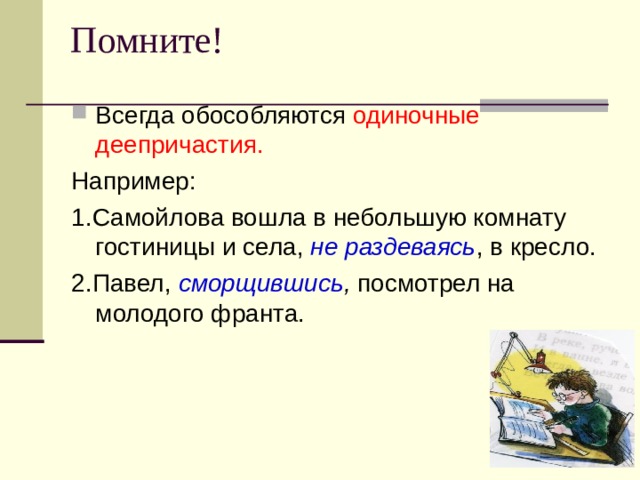 Помните!   Всегда обособляются одиночные деепричастия. Например: 1.Самойлова вошла в небольшую комнату гостиницы и села, не раздеваясь , в кресло. 2.Павел, сморщившись , посмотрел на молодого франта.  