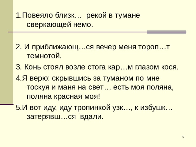 1.Повеяло близк… рекой в тумане сверкающей немо. 2. И приближающ…ся вечер меня тороп…т темнотой. 3. Конь стоял возле стога кар…м глазом кося. 4.Я верю: скрывшись за туманом по мне тоскуя и маня на свет… есть моя поляна, поляна красная моя! 5.И вот иду, иду тропинкой узк…, к избушк… затерявш…ся вдали.  