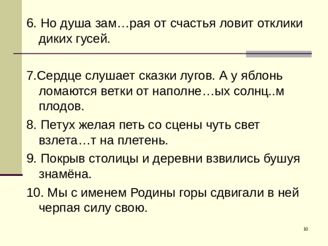 6. Но душа зам…рая от счастья ловит отклики диких гусей. 7.Сердце слушает сказки лугов. А у яблонь ломаются ветки от наполне…ых солнц..м плодов. 8. Петух желая петь со сцены чуть свет взлета…т на плетень. 9. Покрыв столицы и деревни взвились бушуя знамёна. 10. Мы с именем Родины горы сдвигали в ней черпая силу свою.  