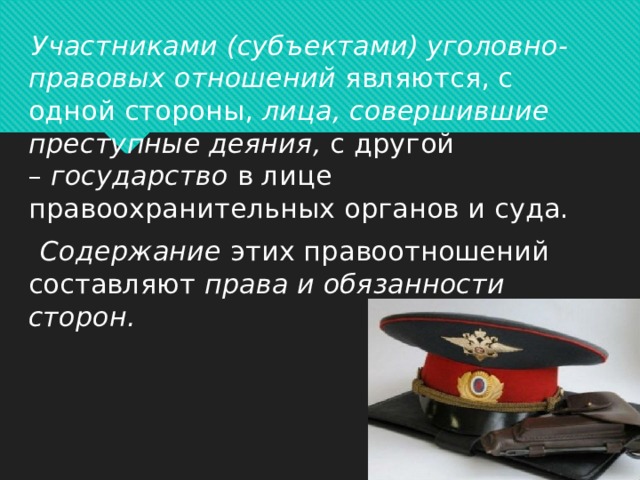   Участниками (субъектами) уголовно-правовых отношений  являются, с одной стороны,  лица, совершившие преступные деяния,  с другой –  государство  в лице правоохранительных органов и суда.   Содержание  этих правоотношений составляют  права и обязанности сторон.      