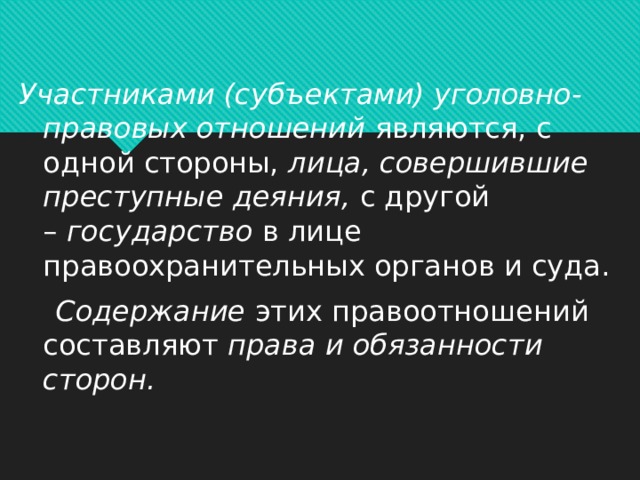Участниками (субъектами) уголовно-правовых отношений  являются, с одной стороны,  лица, совершившие преступные деяния,  с другой –  государство  в лице правоохранительных органов и суда.   Содержание  этих правоотношений составляют  права и обязанности сторон.   
