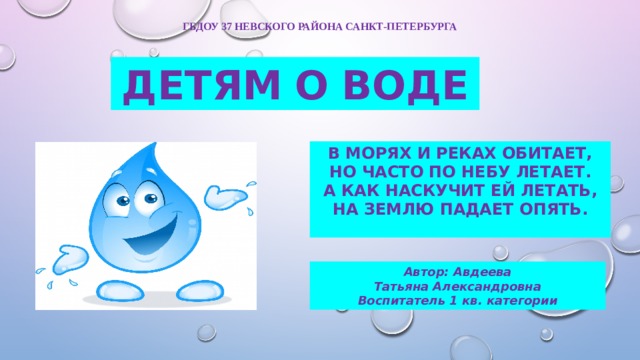 ГБДОУ 37 Невского района санкт-петербурга ДЕТЯМ  О  ВОДЕ В морях и реках обитает,  Но часто по небу летает.  А как наскучит ей летать,  На землю падает опять. Автор: Авдеева Татьяна Александровна Воспитатель 1 кв. категории 