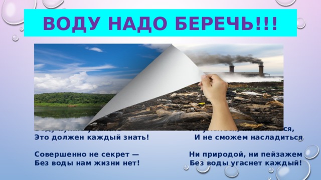 Воду надо беречь!!!  Воду нужно уважать — Ни умыться, ни напиться,  Это должен каждый знать! И не сможем насладиться  Совершенно не секрет — Ни природой, ни пейзажем  Без воды нам жизни нет! Без воды угаснет каждый! 