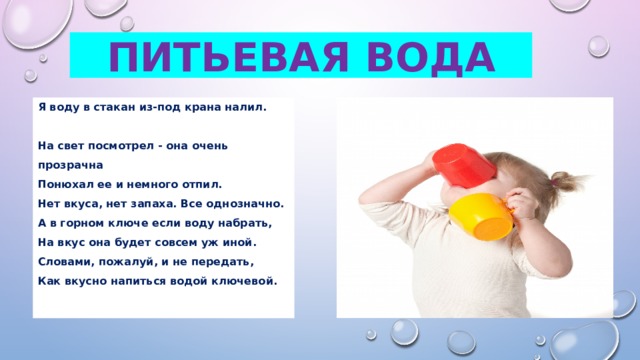 Питьевая вода Я воду в стакан из-под крана налил.  На свет посмотрел - она очень прозрачна  Понюхал ее и немного отпил.  Нет вкуса, нет запаха. Все однозначно. А в горном ключе если воду набрать,  На вкус она будет совсем уж иной.  Словами, пожалуй, и не передать, Как вкусно напиться водой ключевой.   