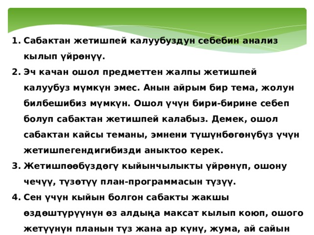 Сабактан жетишпей калуубуздун себебин анализ кылып үйрөнүү. Эч качан ошол предметтен жалпы жетишпей калуубуз мүмкүн эмес. Анын айрым бир тема, жолун билбешибиз мүмкүн. Ошол үчүн бири-бирине себеп болуп сабактан жетишпей калабыз. Демек, ошол сабактан кайсы теманы, эмнени түшүнбөгөнүбүз үчүн жетишпегендигибизди аныктоо керек. Жетишпөөбүздөгү кыйынчылыкты үйрөнүп, ошону чечүү, түзөтүү план-программасын түзүү. Сен үчүн кыйын болгон сабакты жакшы өздөштүрүүнүн өз алдыңа максат кылып коюп, ошого жетүүнүн планын түз жана ар күнү, жума, ай сайын өзгөрүүгө аракет кыл. Ошентип, өз эркиңди, жөндөмүңдү сынап көр. 
