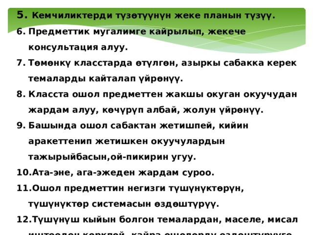5. Кемчиликтерди түзөтүүнүн жеке планын түзүү. Предметтик мугалимге кайрылып, жекече консультация алуу. Төмөнкү класстарда өтүлгөн, азыркы сабакка керек темаларды кайталап үйрөнүү. Класста ошол предметтен жакшы окуган окуучудан жардам алуу, көчүрүп албай, жолун үйрөнүү. Башында ошол сабактан жетишпей, кийин аракеттенип жетишкен окуучулардын тажырыйбасын,ой-пикирин угуу. Ата-эне, ага-эжеден жардам суроо. Ошол предметтин негизги түшүнүктөрүн, түшүнүктөр системасын өздөштүрүү. Түшүнүш кыйын болгон темалардан, маселе, мисал иштөөдөн коркпой, кайра ошолорду өздөштүрүүгө, «өжөрлөнүп», «тиштенип» киришүү. 