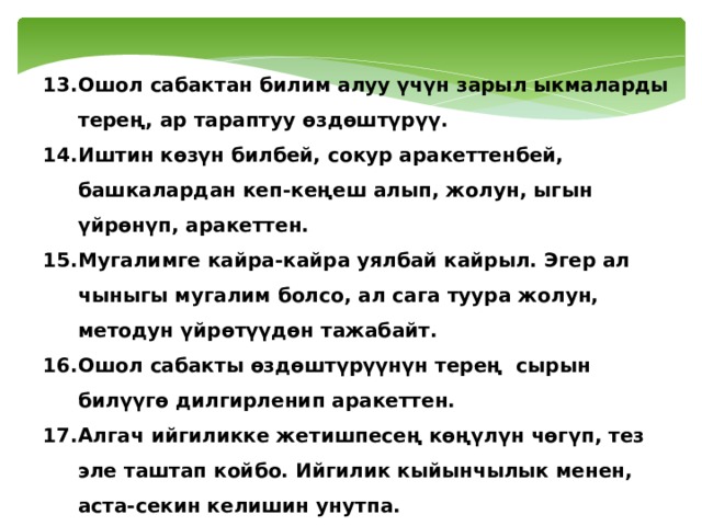 Ошол сабактан билим алуу үчүн зарыл ыкмаларды терең, ар тараптуу өздөштүрүү. Иштин көзүн билбей, сокур аракеттенбей, башкалардан кеп-кеңеш алып, жолун, ыгын үйрөнүп, аракеттен. Мугалимге кайра-кайра уялбай кайрыл. Эгер ал чыныгы мугалим болсо, ал сага туура жолун, методун үйрөтүүдөн тажабайт. Ошол сабакты өздөштүрүүнүн терең сырын билүүгө дилгирленип аракеттен. Алгач ийгиликке жетишпесең көңүлүн чөгүп, тез эле таштап койбо. Ийгилик кыйынчылык менен, аста-секин келишин унутпа. Алгач «4», «5» алып, анан аракетти токтотуп койбо. Баа үчүн эмес, билим үчүн оку. 
